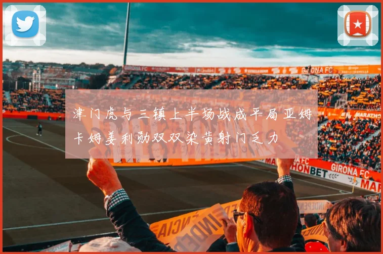 津门虎与三镇上半场战成平局亚姆卡姆姜利勋双双染黄射门乏力