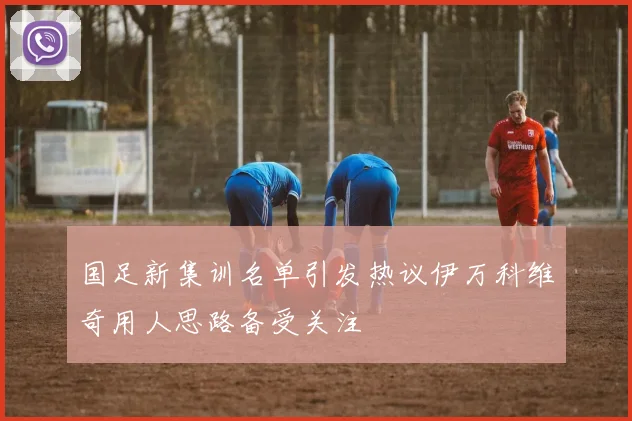 国足新集训名单引发热议伊万科维奇用人思路备受关注