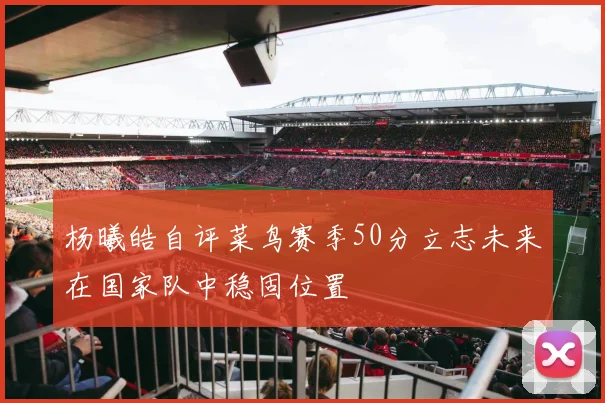 杨曦皓自评菜鸟赛季50分立志未来在国家队中稳固位置