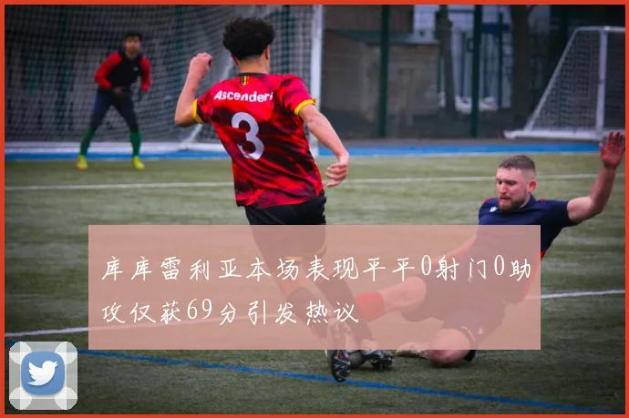 库库雷利亚本场表现平平0射门0助攻仅获69分引发热议