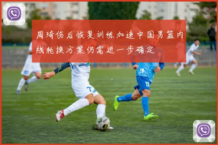 周琦伤后恢复训练加速中国男篮内线轮换方案仍需进一步确定
