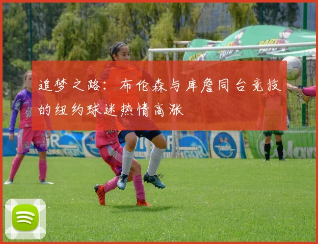 追梦之路：布伦森与库詹同台竞技的纽约球迷热情高涨