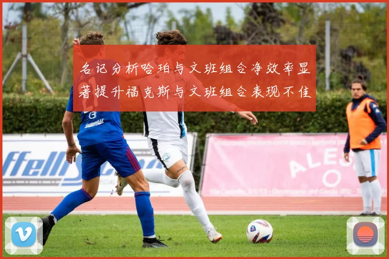 名记分析哈珀与文班组合净效率显著提升福克斯与文班组合表现不佳差距明显