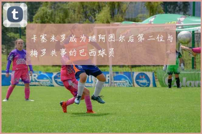 卡塞米罗成为继阿图尔后第二位与梅罗共事的巴西球员