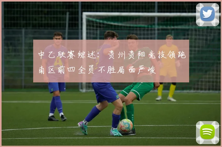 中乙联赛综述：贵州贵阳竞技领跑南区前四全员不胜局面严峻