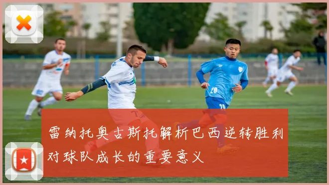 雷纳托奥古斯托解析巴西逆转胜利对球队成长的重要意义