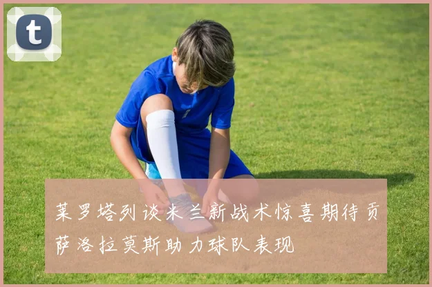 莱罗塔列谈米兰新战术惊喜期待贡萨洛拉莫斯助力球队表现