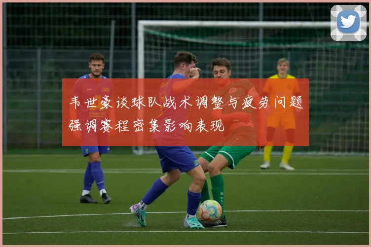 韦世豪谈球队战术调整与疲劳问题强调赛程密集影响表现