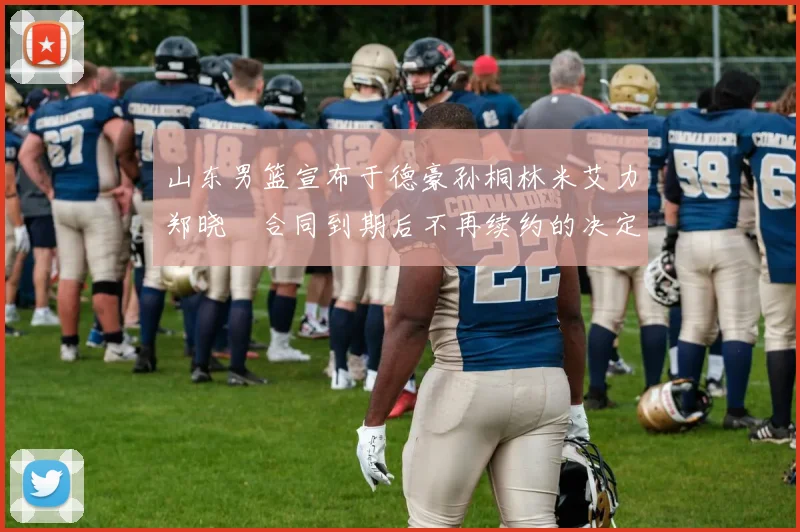 山东男篮宣布于德豪孙桐林米艾力郑晓垚合同到期后不再续约的决定