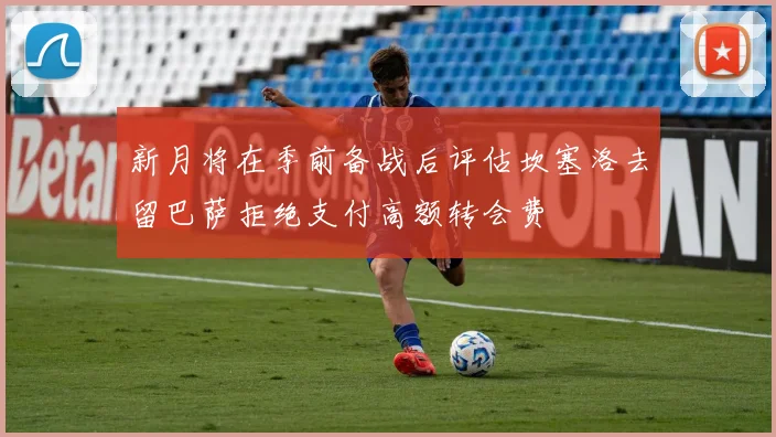 新月将在季前备战后评估坎塞洛去留巴萨拒绝支付高额转会费
