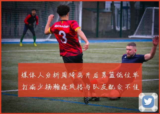 媒体人分析周琦离开后男篮低位单打减少杨瀚森风格与队友配合不佳
