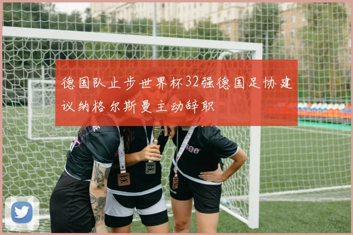 德国队止步世界杯32强德国足协建议纳格尔斯曼主动辞职