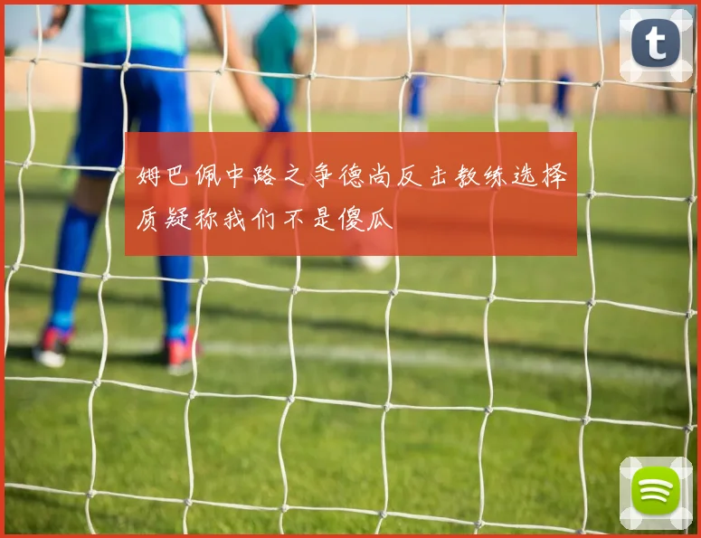 姆巴佩中路之争德尚反击教练选择质疑称我们不是傻瓜