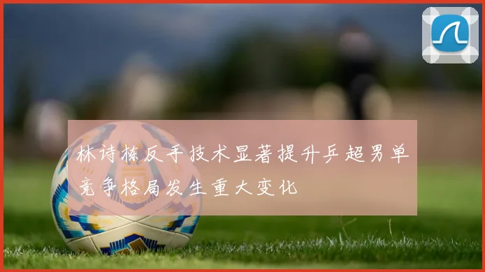 林诗栋反手技术显著提升乒超男单竞争格局发生重大变化