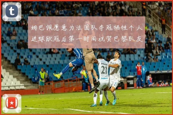 姆巴佩愿意为法国队夺冠牺牲个人进球欧冠后第一时间祝贺巴黎队友