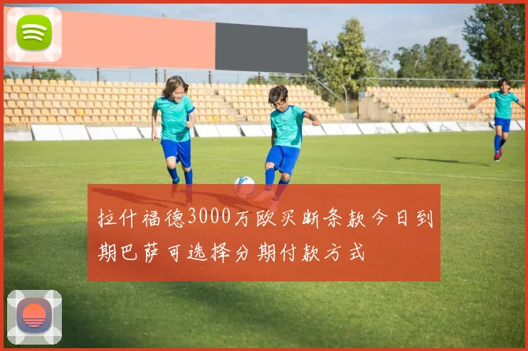 拉什福德3000万欧买断条款今日到期巴萨可选择分期付款方式