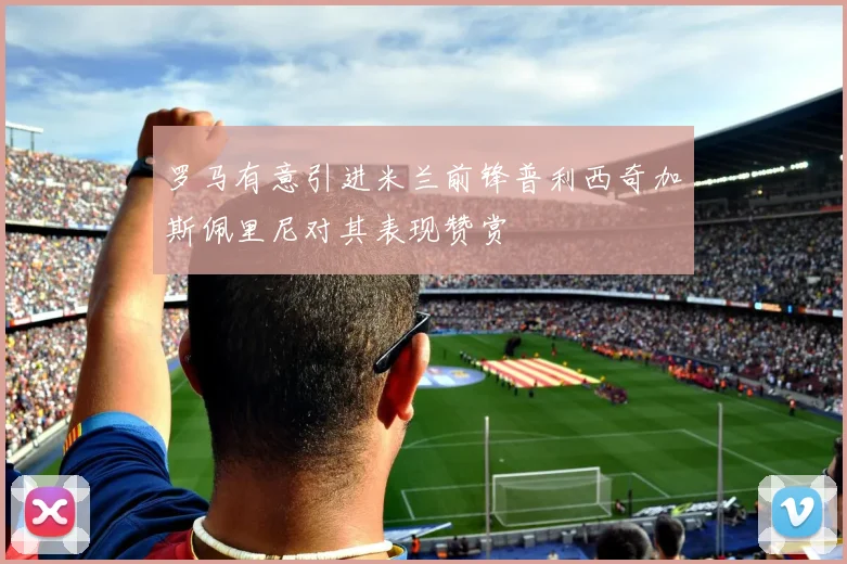 罗马有意引进米兰前锋普利西奇加斯佩里尼对其表现赞赏