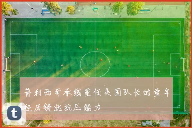 普利西奇承载重任美国队长的童年经历铸就抗压能力