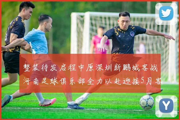 整装待发启程中原深圳新鹏城客战河南足球俱乐部全力以赴迎接5月客场挑战