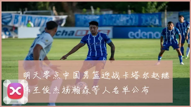 明天零点中国男篮迎战卡塔尔赵继伟王俊杰杨瀚森等人名单公布