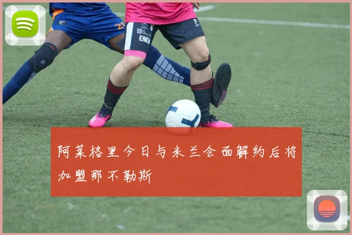阿莱格里今日与米兰会面解约后将加盟那不勒斯