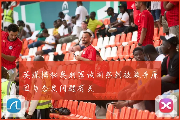 英媒揭秘奥利塞试训热刺被放弃原因与态度问题有关