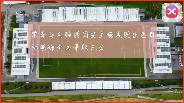 蒙哥马利强调国安主场表现出色目标明确全力争取三分