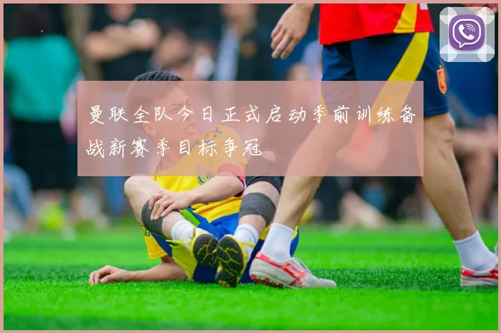 曼联全队今日正式启动季前训练备战新赛季目标争冠